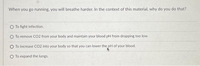 When you go running, you will breathe harder. In the context of this material, why do you do that?
To fight infection.
O To remove CO2 from your body and maintain your blood pH from dropping too low.
To increase CO2 into your body so that you can lower the pH of your blood.
O To expand the lungs.