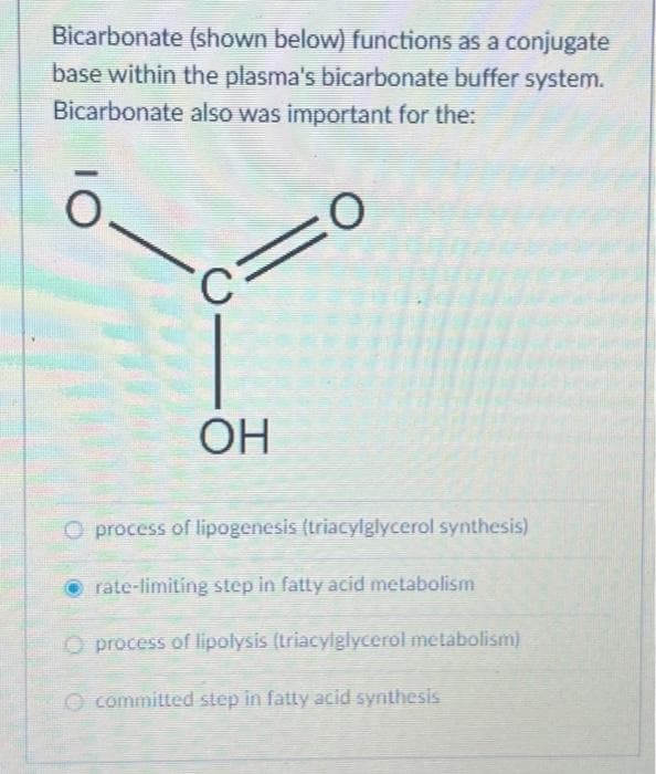 Bicarbonate (shown below) functions as a conjugate
base within the plasma's bicarbonate buffer system.
Bicarbonate also was important for the:
O
OI
C
OH
O process of lipogenesis (triacylglycerol synthesis)
rate-limiting step in fatty acid metabolism
O process of lipolysis (triacylglycerol metabolism)
committed step in fatty acid synthesis