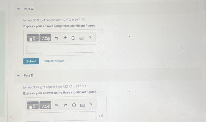 Part C
to heat 30.9 g of copper from 122°C to 247 C
Express your answer using three significant figures.
| ΑΣΦ
Submit
Part D
Request Answer
WEG ?
to heat 30.9 g of copper from 122° C to 247 °C
Express your answer using three significant figures.
ΨΗ ΑΣΦ
J
cal