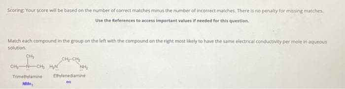 Scoring: Your score will be based on the number of correct matches minus the number of incorrect matches. There is no penalty for missing matches.
Use the References to access important values if needed for this question.
Match each compound in the group on the left with the compound on the right most likely to have the same electrical conductivity per mole in aqueous
solution.
CH₂
CH₂ CH₂ H₂N
Trimethylamine
NMe
CH₂-CH₂
NH₂
Ethylenediamine
en