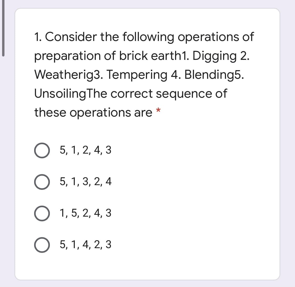 1. Consider the following operations of
preparation of brick earth1. Digging 2.
Weatherig3. Tempering 4. Blending5.
UnsoilingThe correct sequence of
these operations are *
5, 1, 2, 4, 3
5, 1, 3, 2, 4
1, 5, 2, 4, 3
O 5, 1, 4, 2, 3
