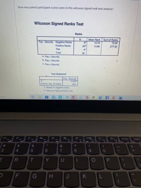 + I|
60
1
* LO
How may paired participant scores were in this wilcoxon signed rank test analysis?
Wilcoxon Signed Ranks Test
Ranks
Mean Rank Sum of Ranks
12.25
Pay-Security Negative Ranks
Positive Ranks
73.50
13.88
277.50
Total
a. Pay < Security
b. Pay > Security
C. Pay - Security
Test Statistics
Pay-Security
Asymp. Sig. (2-tailed)
600
a Based on negative ranks
b. Wilcoson Signed Ranks Test
Prisc
wert
%24
8.
G
H
