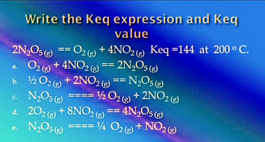 Write the Keq expression and Keq
value
2N,O5(2)
O2() + 4NO2 (2) == 2N,O5 (2)
b. ½ O2 (2) + 2NO2 (2) == N,O5 (2)
c. N2O5 (2) ==== ½ O2) + 2NO2 )
d. 202 ) + 8NO2 == 4N,O5 (2)
N2O5 (3)
O2 () + 4NO2) Keq =144 at 200 ° C.
==
a.
с.
e.
4 O2(2) + NO2 (g)
