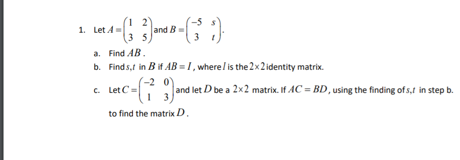 (1 2
and B
3 5
-5
1. Let A =
3
a. Find AB.
b. Find s,t in B if AB = I , where I is the 2x2 identity matrix.
(-2 0`
c. Let C=|
1
and let D be a 2x2 matrix. If AC = BD , using the finding of s,t in step b.
3
to find the matrix D .
