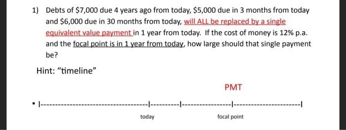 1) Debts of $7,000 due 4 years ago from today, $5,000 due in 3 months from today
and $6,000 due in 30 months from today, will ALL be replaced by a single
equivalent value payment in 1 year from today. If the cost of money is 12% p.a.
and the focal point is in 1 year from today, how large should that single payment
be?
Hint: "timeline"
PMT
--
today
focal point
