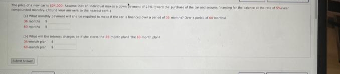 The price of a new car s 124,000, Asume that an individual makes a down Dayment of 25% toward the purchase of the car and seores financing for the balance at the rate of 5year
compounded monty (Round your answers to the nearest cent.)
(A) what monthiy peyment wit she te required to make if he car is financed over a pered of 36 months Over e peried ef 60 montha
36 months
t0 monthe
(D) What wi the interest charges be if she elects the 36-month plan The 60 month plan
4-month plans
-month plan
But Ae
