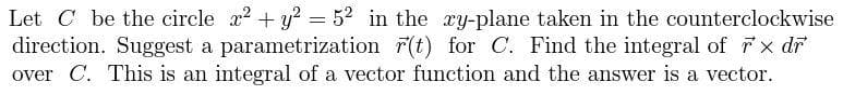 Let C be the circle x2 + y? = 52 in the ay-plane taken in the counterclockwise
direction. Suggest a parametrization r(t) for C. Find the integral of x dr
over C. This is an integral of a vector function and the answer is a vector.
