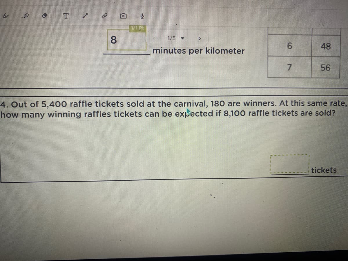 S
B
G
T
8
1/5
>
6
48
minutes per kilometer
7
56
4. Out of 5,400 raffle tickets sold at the carnival, 180 are winners. At this same rate,
how many winning raffles tickets can be expected if 8,100 raffle tickets are sold?
tickets
ô
Y
1/1 Pt