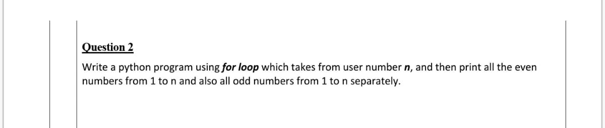 Question 2
Write a python program using for loop which takes from user number n, and then print all the even
numbers from 1 to n and also all odd numbers from 1 to n separately.
