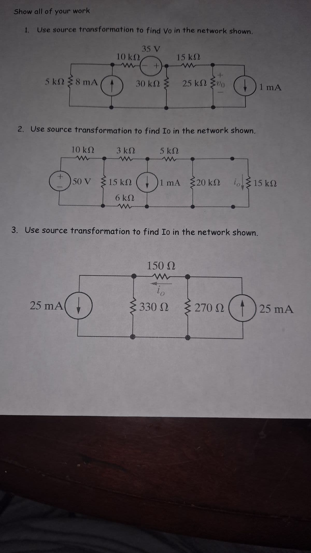 Show all of your work
1. Use source transformation to find Vo in the network shown.
5 kΩ { 8 mA
Ο
ανάλυση
25 mA
2. Use source transformation to find Io in the network shown.
10 ΚΩ
150 V
35 V
10 ΚΩ
+
Θ
30 ΚΩ
(
3 ΚΩ
15 ΚΩ
σκο
5 ΚΩ
15 ΚΩ
www
( 1 mA 320 ΚΩ
3. Use source transformation to find Io in the network shown.
150 Ω
Μ
25 ΚΩ Σ00
lo
330 Ω
1 mA
Το Σ 15 ΚΩ
§ 270 Ω ( * ) 25 mA