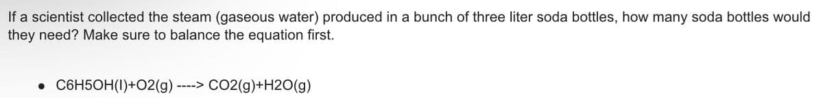 If a scientist collected the steam (gaseous water) produced in a bunch of three liter soda bottles, how many soda bottles would
they need? Make sure to balance the equation first.
----> CO2(g)+H2O(g)
• C6H5OH(1)+O2(g) --
