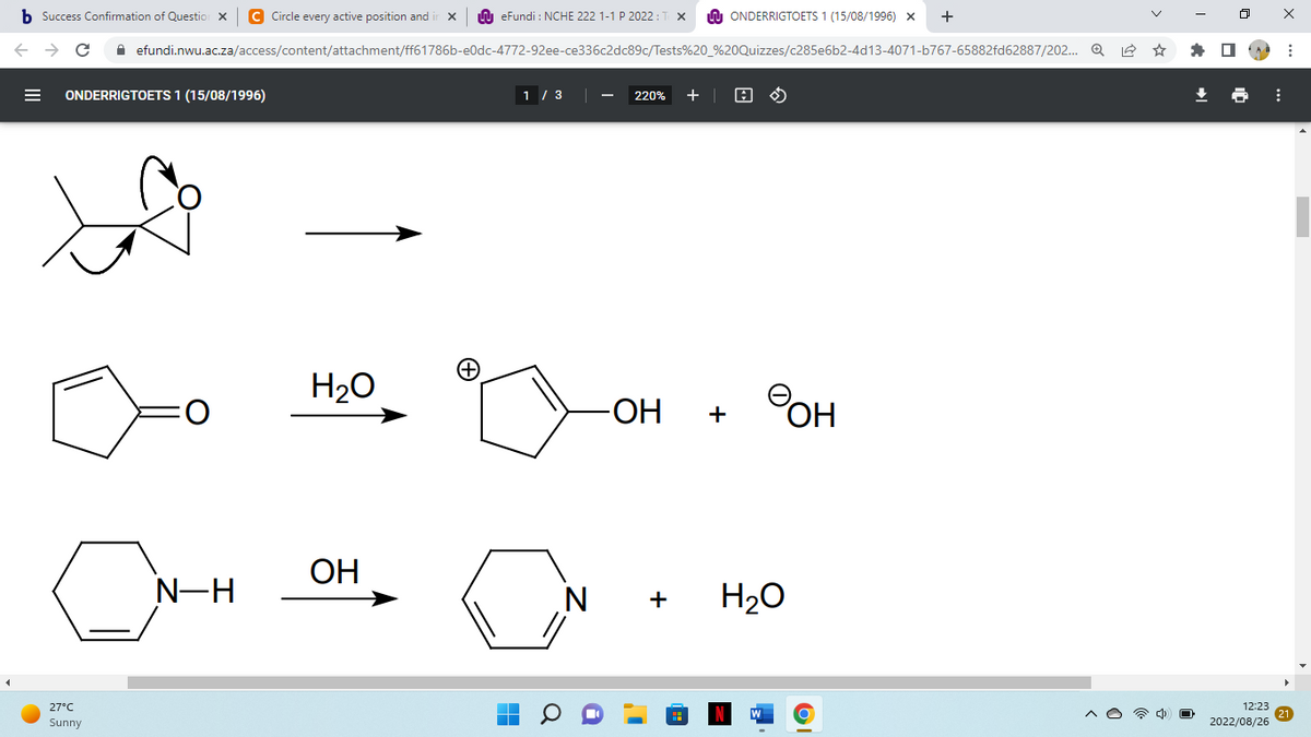 b Success Confirmation of Question X C Circle every active position and i X
C
ONDERRIGTOETS 1 (15/08/1996)
27°C
Sunny
efundi.nwu.ac.za/access/content/attachment/ff61786b-e0dc-4772-92ee-ce336c2dc89c/Tests%20_%20Quizzes/c285e6b2-4d13-4071-b767-65882fd62887/202... Q
O
N-H
H₂O
eFundi: NCHE 222 1-1 P 2022:
OH
1 / 3
IN
220% +
-ОН
ONDERRIGTOETS 1 (15/08/1996) X +
+
A
Фон
H₂O
12:23
2022/08/26
⠀
⠀