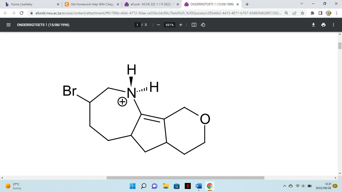 bHome
←
| bartleby
C
C Get Homework Help With Chegg X
27°C
Sunny
ONDERRIGTOETS 1 (15/08/1996)
eFundi : NCHE 222 1-1 P 2022:
efundi.nwu.ac.za/access/content/attachment/ff61786b-e0dc-4772-92ee-ce336c2dc89c/Tests%20_%20Quizzes/c285e6b2-4d13-4071-b767-65882fd62887/202... Q
Br.
H
I Ż
1 / 3
NH
N... H
▬
ONDERRIGTOETS 1 (15/08/1996) X +
351% +
A
12:21
2022/08/26
⠀
⠀