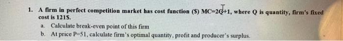 1. A firm in perfect competition market has cost function (S) MC-20+1, where Q is quantity, firm's fixed
cost is 121S.
a Calculate break-even point of this firm
b. At price P-51, calculate firm's optimal quantity, profit and producer's surplus.
