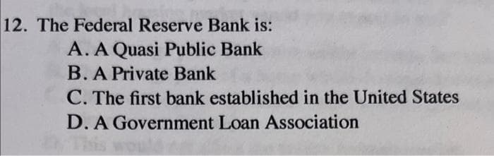 12. The Federal Reserve Bank is:
A. A Quasi Public Bank
B. A Private Bank
C. The first bank established in the United States
D. A Government Loan Association
