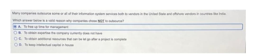 Many companies outsource some or all of their information syste services both to vendors in the United State and offshore vendors in countries like India.
Which answer below is a valid reason why companies chose NOT to outsource?
O A. To free up time for management
O B. To obtain expertise the company currently does not have
OC. To obtain additional resources that can be let go after a project is complete
O D. To keep intellectual capital in house
