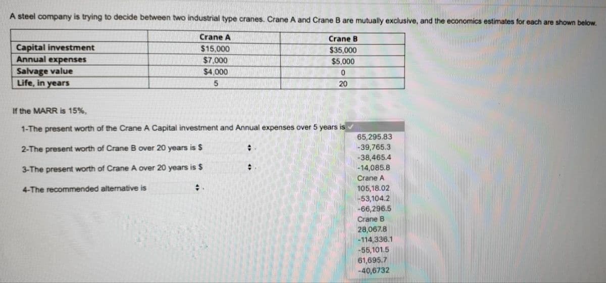 A steel company is trying to decide between two industrial type cranes. Crane A and Crane B are mutually exclusive, and the economics estimates for each are shown below.
Crane A
Crane B
Capital investment
Annual expenses
Salvage value
Life, in years
$15,000
$35,000
$5,000
$7,000
$4,000
20
If the MARR is 15%,
1-The present worth of the Crane A Capital investment and Annual expenses over 5 years is
65,295.83
39,765.3
-38,465.4
-14,085.8
Crane A
2-The present worth of Crane B over 20 years is $
3-The present worth of Crane A over 20 years is $
105,18.02
53,104.2
-66,296.5
Crane B
28,067.8
114 336.1
55,101.5
61,695.7
-40,6732
4-The recommended alternative is
