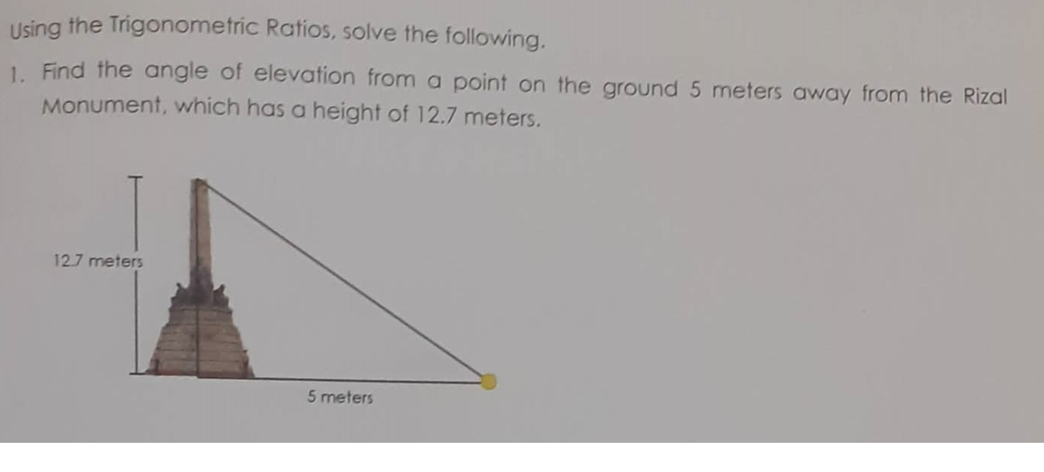 Using the Trigonometric Ratios, solve the following.
1. Find the angle of elevation from a point on the ground 5 meters away from the Rizal
Monument, which has a height of 12.7 meters.
12.7 meters
5 meters
