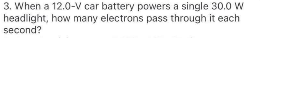 3. When a 12.0-V car battery powers a single 30.0 W
headlight, how many electrons pass through it each
second?
