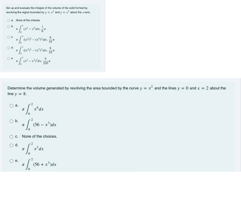 Set up and evaluate the integral of the volume of the solid formed by
revolving the region bounded by y = x² and y = x° about the x-axis.
O a. None of the choices.
Ob.
-x*)dx,
Oc.
6.
((x?)?
55
Od.
9.
220
Determine the volume generated by revolving the area bounded by the curve y = x² and the lines y = 0 and x = 2 about the
line y = 8.
2
а.
x°dx
Ob.
(56 – x' )dx
c. None of the choices.
d.
x³dx
2
е.
(56 + x')dx
