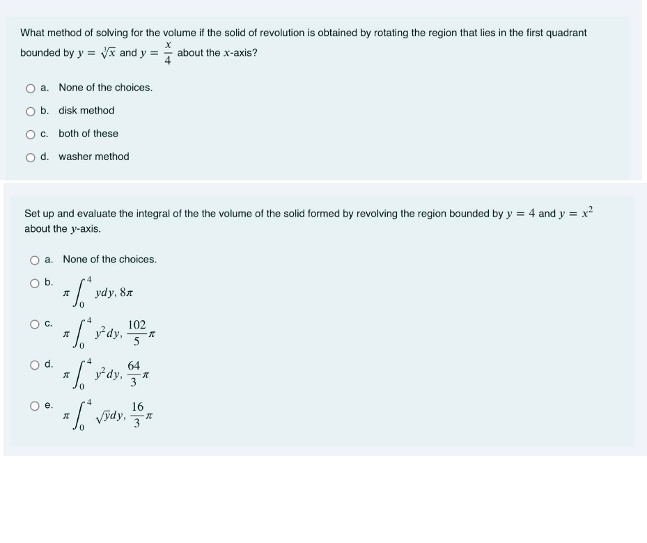 What method of solving for the volume if the solid of revolution is obtained by rotating the region that lies in the first quadrant
х
bounded by y = Vx and y = about the x-axis?
a. None of the choices.
O b. disk method
c. both of these
O d. washer method
Set up and evaluate the integral of the the volume of the solid formed by revolving the region bounded by y = 4 and y = x
about the y-axis.
a. None of the choices.
b.
ydy, 87
102
ydy,
C.
d.
.4
64
y dy,
4
e.
16
Vydy,
