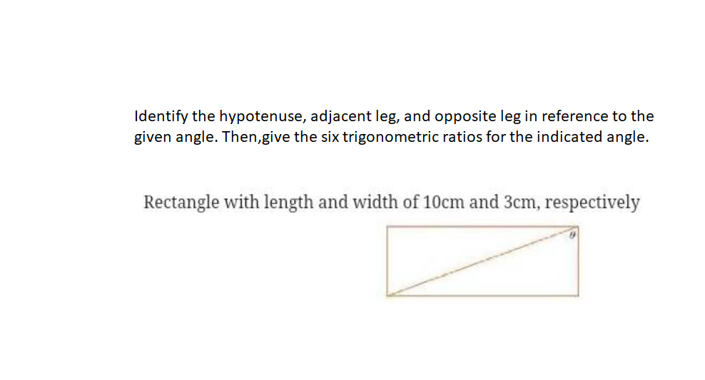 Identify the hypotenuse, adjacent leg, and opposite leg in reference to the
given angle. Then,give the six trigonometric ratios for the indicated angle.
Rectangle with length and width of 10cm and 3cm, respectively
