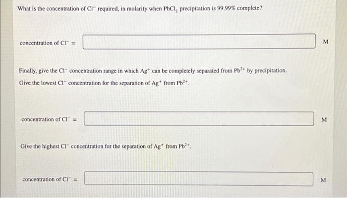 What is the concentration of CI" required, in molarity when PhCI, precipitation is 99.99% complete?
concentration of CI =
M
Finally, give the CI concentration range in which Ag* can be completely separated from Pb+ by precipitation.
Give the lowest CI" concentration for the separation of Ag* from Pb²+.
concentration of CI =
M
Give the highest CI concentration for the separation of Ag* from Pb*,
concentration of Cl" =
M.
