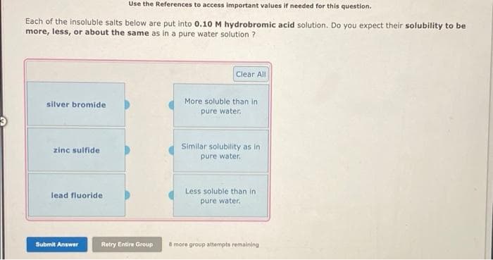 Use the References to access important values if needed for this question.
Each of the insoluble salts below are put into 0.10 M hydrobromic acid solution. Do you expect their solubility to be
more, less, or about the same as in a pure water solution ?
Clear All
More soluble than in
silver bromide
pure water.
zinc sulfide
Similar solubility as in
pure water.
Less soluble than in
lead fluoride
pure water.
Submit Answer
Retry Entire Group
B more group attempts remaining
