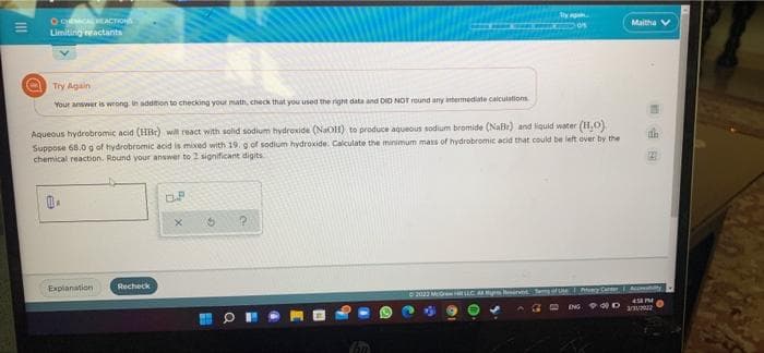 O CEACTION
Limiting eactants
Maitha
Try Again
Your anwwer is wrong. In addimion to checking your math, check that you used the right data and DID NOT round any intermediate calculations
Aqueous hydrobromic acid (HBr) wil react with solid sodium hydroxide (NaOH) to produce aqueous sodium bromide (Nalr) and liquid water (H,0)
Suppose 68.0 g of hydrobromic acid is mixed with 19. g of sodium hydroxide. Calculate the minimum mass of hydrobromic acid that could be left over by the
chemical reaction. Round your answer to 2 significant digits
Recheck
Explanation
M nt
Atvecy Center
Ac ht
2022 MGe
45 PM
