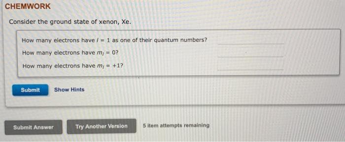 CHEMWORK
Consider the ground state of xenon, Xe.
How many electrons have / = 1 as one of their quantum numbers?
How many electrons have m, = 0?
How many electrons have m, = +1?
Submit
Show Hints
Submit Answer
Try Another Version
5 item attempts remaining
