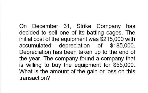 On December 31, Strike Company has
decided to sell one of its batting cages. The
initial cost of the equipment was $215,000 with
accumulated depreciation of $185,000.
Depreciation has been taken up to the end of
the year. The company found a company that
is willing to buy the equipment for $55,000.
What is the amount of the gain or loss on this
transaction?