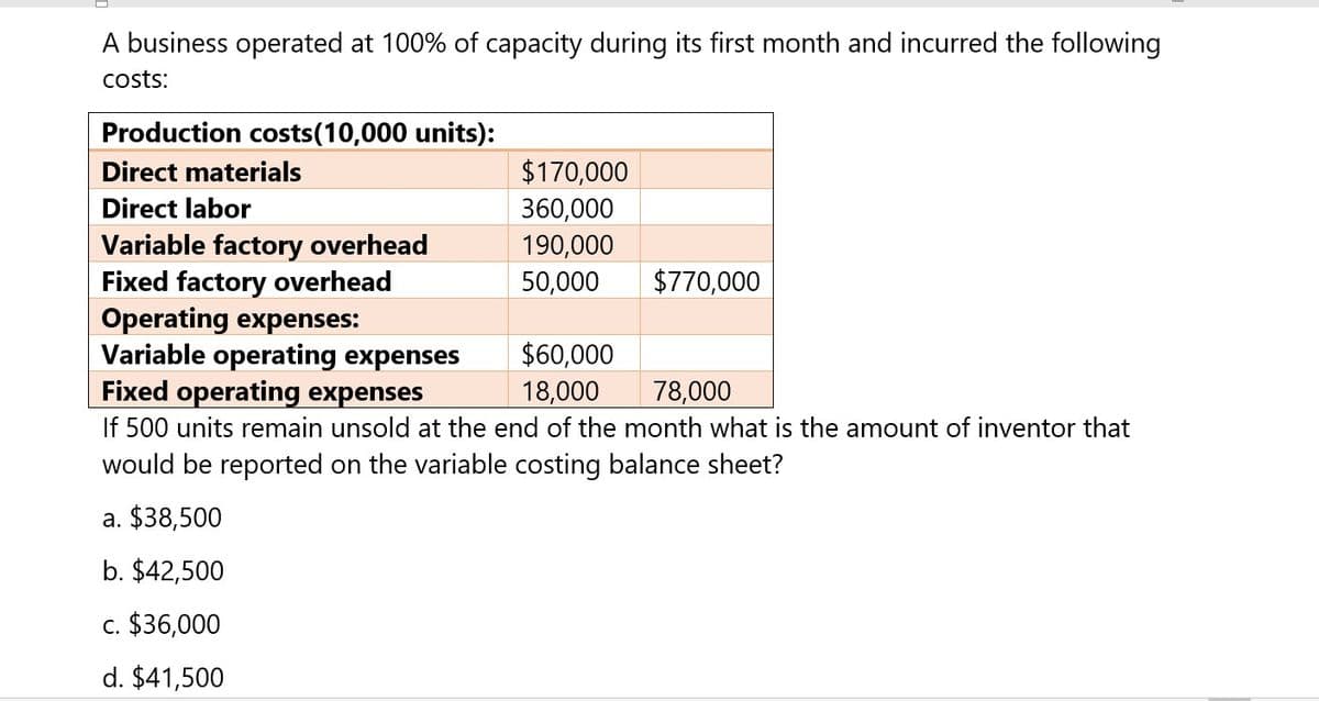 A business operated at 100% of capacity during its first month and incurred the following
costs:
Production costs(10,000 units):
Direct materials
$170,000
Direct labor
360,000
Variable factory overhead
190,000
Fixed factory overhead
50,000
$770,000
Operating expenses:
Variable operating expenses
$60,000
Fixed operating expenses
18,000
78,000
If 500 units remain unsold at the end of the month what is the amount of inventor that
would be reported on the variable costing balance sheet?
a. $38,500
b. $42,500
c. $36,000
d. $41,500