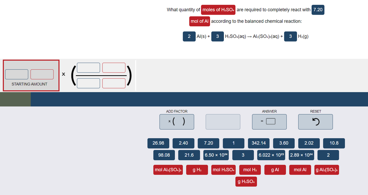 What quantity of moles of H2SO. are required to completely react with 7.20
mol of Al according to the balanced chemical reaction:
2
Al(s) + 3
H:SO:(aq) → Al:(SO.):(aq) + 3
H:(g)
STARTING AMOUNT
ADD FACTOR
ANSWER
RESET
*( )
26.98
2.40
7.20
1
342.14
3.60
2.02
10.8
98.08
21.6
6.50 х 1024
6.022 x 1023
2.89 x 1024
2
mol Al:(SO4)s
g H2
mol H-SO4
mol H2
g Al
mol Al
g Al:(SO.),
g H:SO,
