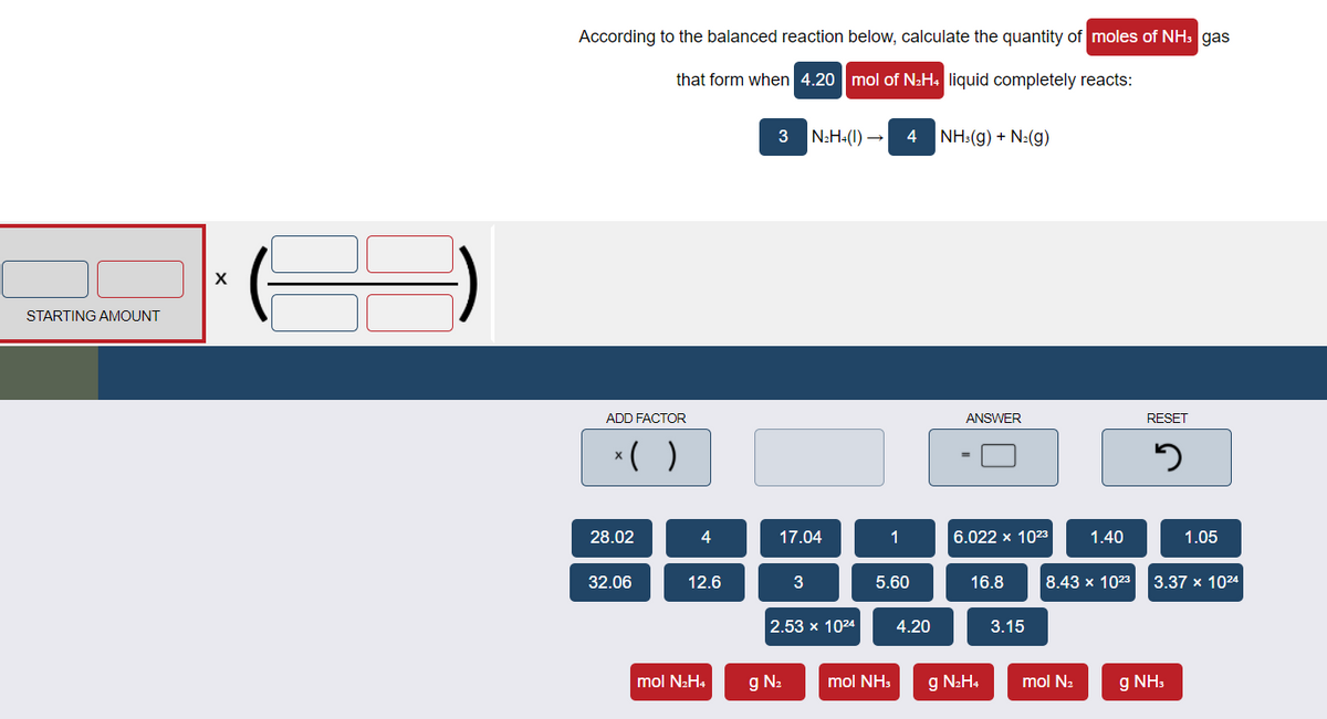 According to the balanced reaction below, calculate the quantity of moles of NH3 gas
that form when 4.20 mol of NH: liquid completely reacts:
3
N2H+(1) →
4 NH:(g) + N:(g)
STARTING AMOUNT
ADD FACTOR
ANSWER
RESET
*()
28.02
4
17.04
1
6.022 x 1023
1.40
1.05
32.06
12.6
3
5.60
16.8
8.43 x 1023
3.37 x 1024
2.53 x 1024
4.20
3.15
mol N2H4
g N2
mol NH:
g N2H4
mol N2
g NH,
