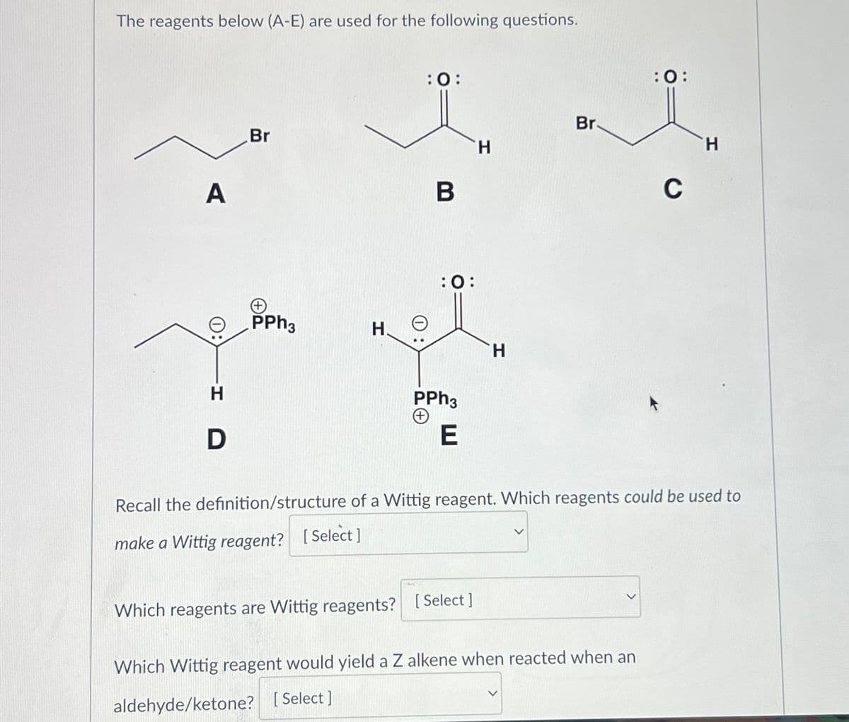 The reagents below (A-E) are used for the following questions.
A
H
D
Br
PPh3
:0:
H. e
B
:0:
PPh3
(+)
E
H
Which reagents are Wittig reagents? [Select]
H
Br.
:0:
Which Wittig reagent would yield a Z alkene when reacted when an
aldehyde/ketone? [Select]
C
Recall the definition/structure of a Wittig reagent. Which reagents could be used to
make a Wittig reagent? [Select]
H