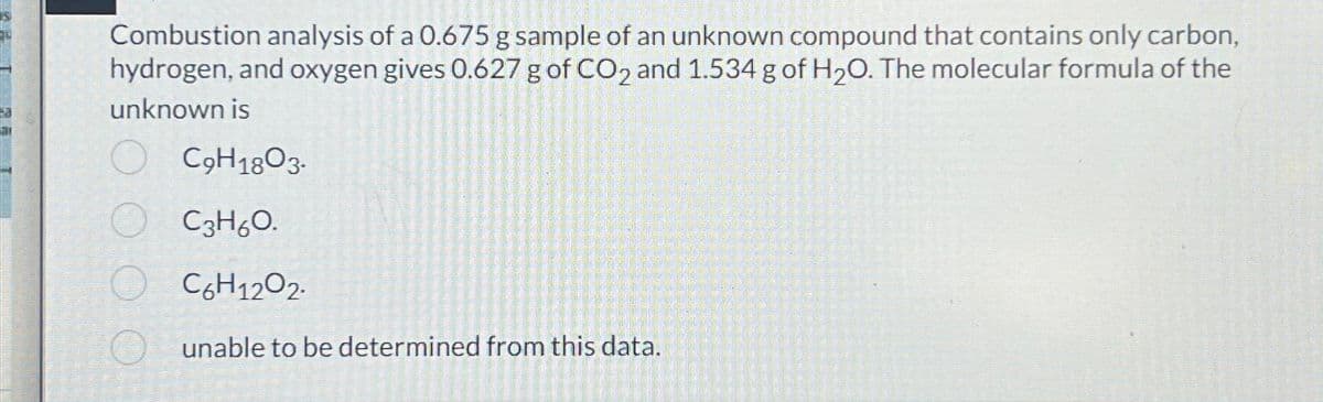 Combustion analysis of a 0.675 g sample of an unknown compound that contains only carbon,
hydrogen, and oxygen gives 0.627 g of CO2 and 1.534 g of H₂O. The molecular formula of the
unknown is
C9H1803-
C3H6O.
C6H1202.
unable to be determined from this data.