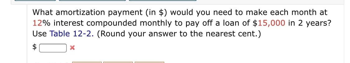 What amortization payment (in $) would you need to make each month at
12% interest compounded monthly to pay off a loan of $15,000 in 2 years?
Use Table 12-2. (Round your answer to the nearest cent.)
$
