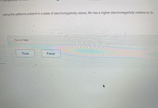 Using the patterns evident in a table of electronegativity values, Rb has a higher electronegativity relative to Sr.
True or False
True
False
