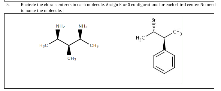 Encircle the chiral center/s in each molecule. Assign R or S configurations for each chiral center. No need
to name the molecule.
Br
NH2
NH2
CH3
H3C
*CH3
CH3
5.
