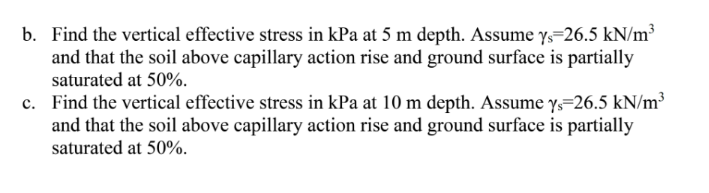 b. Find the vertical effective stress in kPa at 5 m depth. Assume ys=26.5 kN/m³
and that the soil above capillary action rise and ground surface is partially
saturated at 50%.
c. Find the vertical effective stress in kPa at 10 m depth. Assume y=26.5 kN/m³
and that the soil above capillary action rise and ground surface is partially
saturated at 50%.
