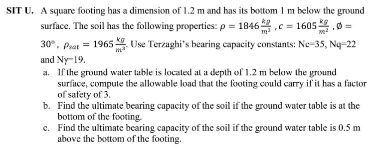 SIT U. A square footing has a dimension of 1.2 m and has its bottom 1 m below the ground
surface. The soil has the following properties: p = 1846 .
kg
ma ,c = 1605K9Ø =
m²
30°, Psat = 1965 . Use Terzaghi's bearing capacity constants: Nc=35, Nq=22
m³'
and Ny=19.
a. If the ground water table is located at a depth of 1.2 m below the ground
surface, compute the allowable load that the footing could carry if it has a factor
of safety of 3.
b. Find the ultimate bearing capacity of the soil if the ground water table is at the
bottom of the footing.
c. Find the ultimate bearing capacity of the soil if the ground water table is 0.5 m
above the bottom of the footing.
