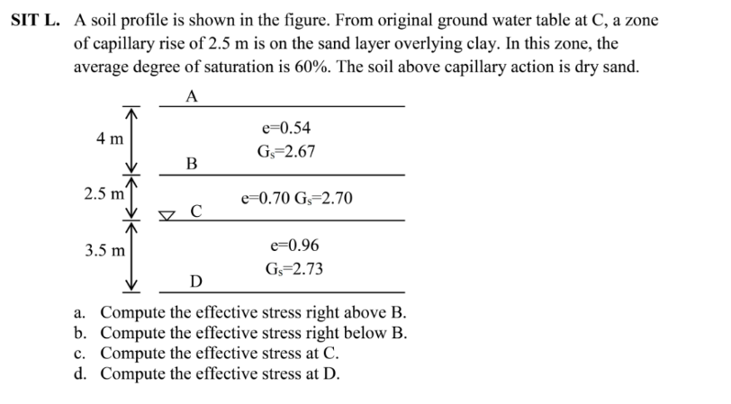 SIT L. A soil profile is shown in the figure. From original ground water table at C, a zone
of capillary rise of 2.5 m is on the sand layer overlying clay. In this zone, the
average degree of saturation is 60%. The soil above capillary action is dry sand.
A
e=0.54
4 m
G=2.67
B
2.5 m'
e=0.70 G=2.70
3.5 m
e=0.96
Gs=2.73
D
a. Compute the effective stress right above B.
b. Compute the effective stress right below B.
c. Compute the effective stress at C.
d. Compute the effective stress at D.
