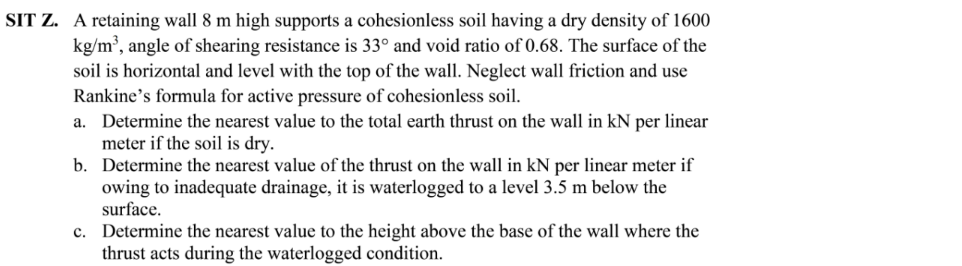 SIT Z. A retaining wall 8 m high supports a cohesionless soil having a dry density of 1600
kg/m³, angle of shearing resistance is 33° and void ratio of 0.68. The surface of the
soil is horizontal and level with the top of the wall. Neglect wall friction and use
Rankine's formula for active pressure of cohesionless soil.
a. Determine the nearest value to the total earth thrust on the wall in kN per linear
meter if the soil is dry.
b. Determine the nearest value of the thrust on the wall in kN per linear meter if
owing to inadequate drainage, it is waterlogged to a level 3.5 m below the
surface.
c. Determine the nearest value to the height above the base of the wall where the
thrust acts during the waterlogged condition.
