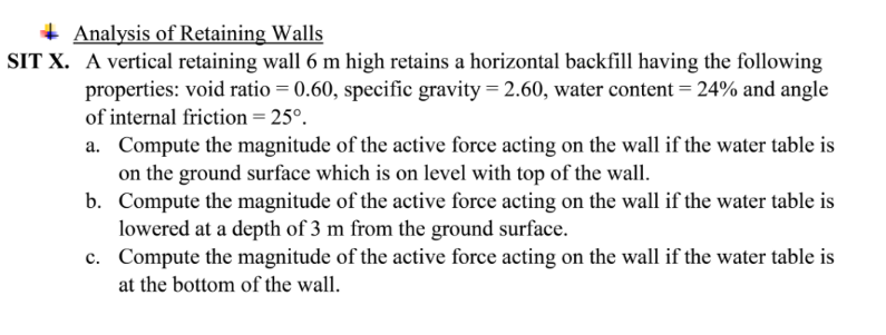 + Analysis of Retaining Walls
SIT X. A vertical retaining wall 6 m high retains a horizontal backfill having the following
properties: void ratio = 0.60, specific gravity = 2.60, water content = 24% and angle
of internal friction = 25°.
a. Compute the magnitude of the active force acting on the wall if the water table is
on the ground surface which is on level with top of the wall.
b. Compute the magnitude of the active force acting on the wall if the water table is
lowered at a depth of 3 m from the ground surface.
c. Compute the magnitude of the active force acting on the wall if the water table is
at the bottom of the wall.
