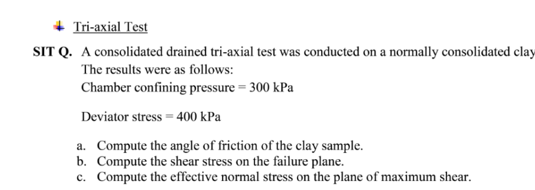 + Tri-axial Test
SIT Q. A consolidated drained tri-axial test was conducted on a normally consolidated clay
The results were as follows:
Chamber confining pressure = 300 kPa
Deviator stress = 400 kPa
a. Compute the angle of friction of the clay sample.
b. Compute the shear stress on the failure plane.
c. Compute the effective normal stress on the plane of maximum shear.
