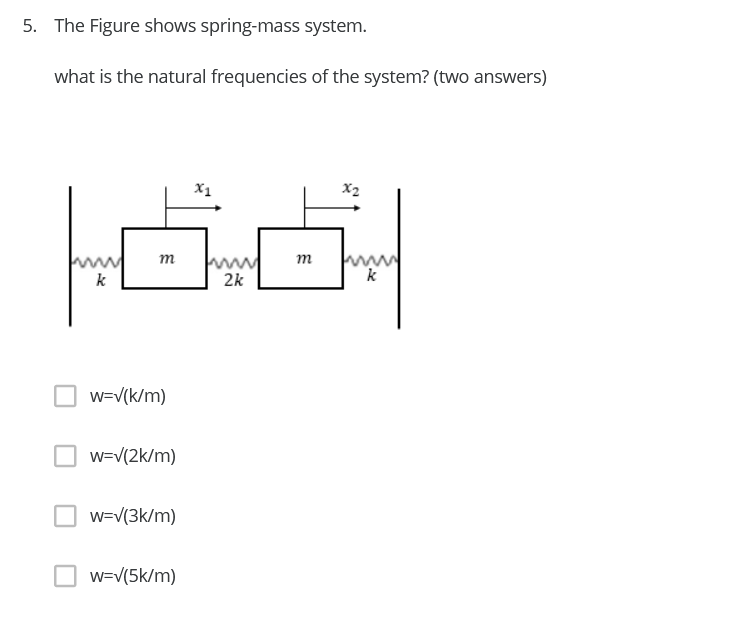 5. The Figure shows spring-mass system.
what is the natural frequencies of the system? (two answers)
X1
X2
m
т
k
2k
k
w=V(k/m)
w=V(2k/m)
w=V(3k/m)
O w=V(5k/m)
