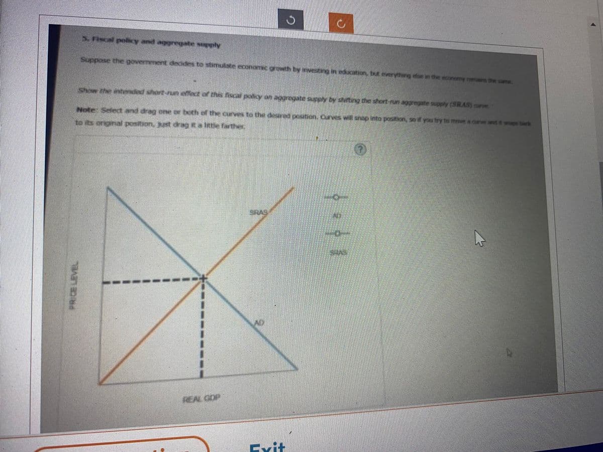 and
5. Fiscal policy unil vaggregate supply
Suppose the government decides to stimulste economic growth by iveting in action, receying dem in the exatomy remains the same.
Show the intended short-run effect of this fiscal policy on aggregate supply by shutting the short-run aggregate supply: (SRAS) canze.
Note: Select and drag one or both of the curves to the desired position. Curves will shop into positiven, so if you try to move & Curve werf, & props back
to its original position, just drag it a ittle farther
REAL GOP
Evit