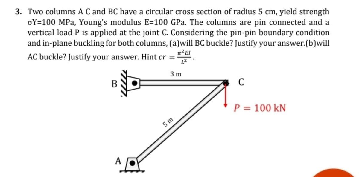 3. Two columns A C and BC have a circular cross section of radius 5 cm, yield strength
oY=100 MPa, Young's modulus E=100 GPa. The columns are pin connected and a
vertical load P is applied at the joint C. Considering the pin-pin boundary condition
and in-plane buckling for both columns, (a)will BC buckle? Justify your answer.(b)will
AC buckle? Justify your answer. Hint cr =
L2
3 m
В
C
P = 100 kN
5 m
А
A
