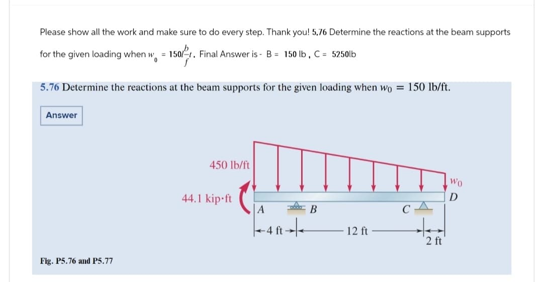 Please show all the work and make sure to do every step. Thank you! 5.76 Determine the reactions at the beam supports
for the given loading when wo = 1501 t. Final Answer is - B = 150 lb, C = 5250lb
0
5.76 Determine the reactions at the beam supports for the given loading when wo = 150 lb/ft.
Answer
Fig. P5.76 and P5.77
450 lb/ft
44.1 kip.ft
A
B
CA
4 ft
4 ft +/-
12 ft
2 ft'
Wo
D