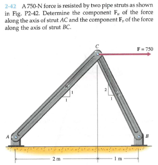 2-42 A750-N force is resisted by two pipe struts as shown
in Fig. P2-42. Determine the component F, of the force
along the axis of strut AC and the component F, of the force
along the axis of strut BC.
F = 750
2 m
